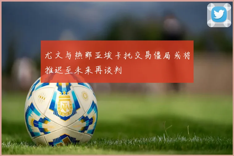 尤文与热那亚埃卡托交易僵局或将推迟至未来再谈判