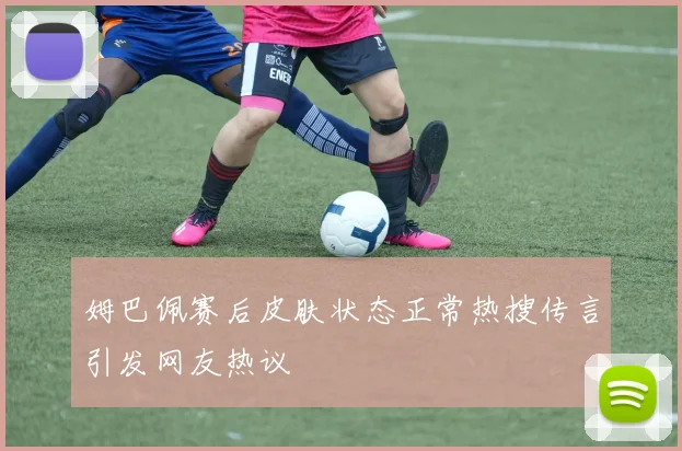 姆巴佩赛后皮肤状态正常热搜传言引发网友热议