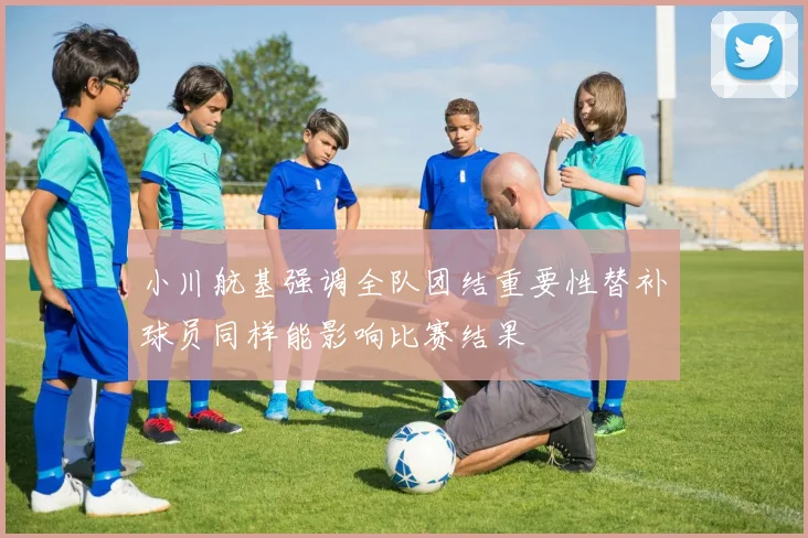 小川航基强调全队团结重要性替补球员同样能影响比赛结果